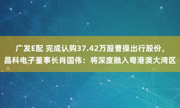 广发E配 完成认购37.42万股曹操出行股份，晶科电子董事长肖国伟：将深度融入粤港澳大湾区