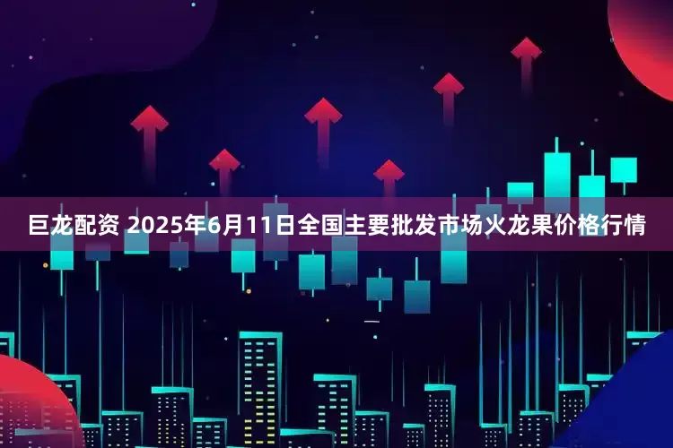 巨龙配资 2025年6月11日全国主要批发市场火龙果价格行情