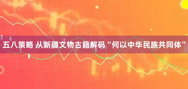 五八策略 从新疆文物古籍解码“何以中华民族共同体”