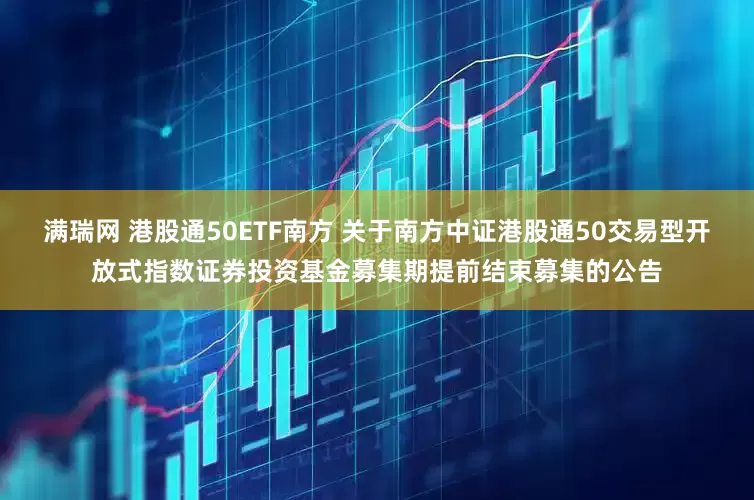 满瑞网 港股通50ETF南方 关于南方中证港股通50交易型开放式指数证券投资基金募集期提前结束募集的公告