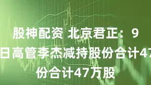 股神配资 北京君正：9月18日高管李杰减持股份合计47万股