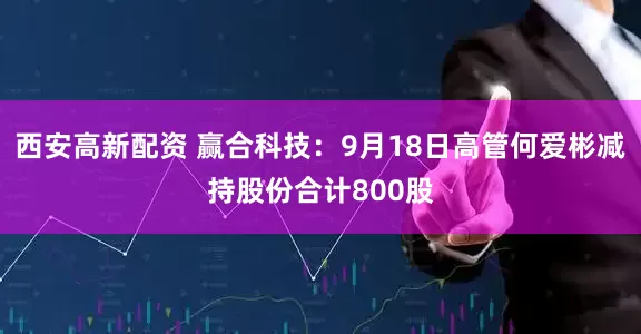 西安高新配资 赢合科技：9月18日高管何爱彬减持股份合计800股